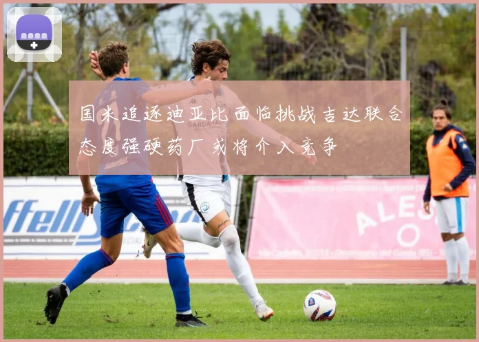国米追逐迪亚比面临挑战吉达联合态度强硬药厂或将介入竞争